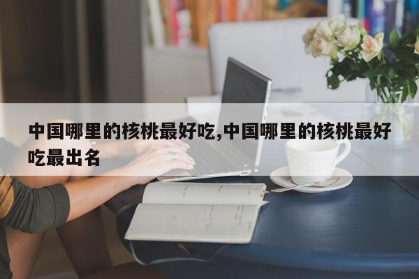 中国哪里的核桃最好吃,中国哪里的核桃最好吃最出名