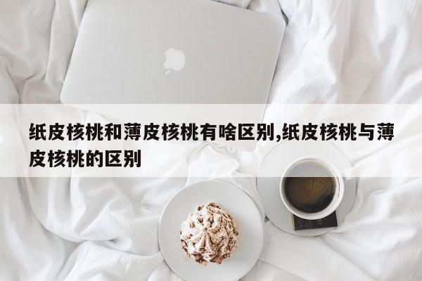 纸皮核桃和薄皮核桃有啥区别,纸皮核桃与薄皮核桃的区别
