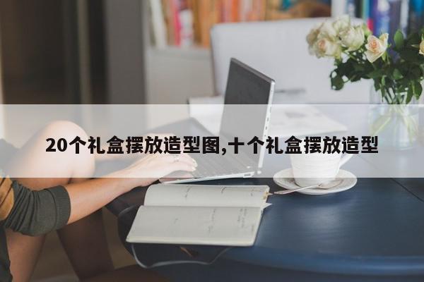 20个礼盒摆放造型图,十个礼盒摆放造型