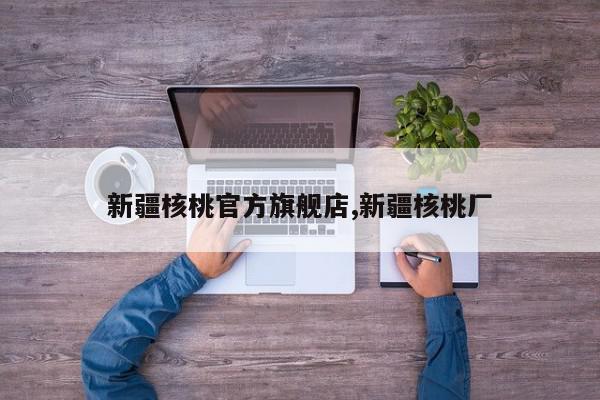 新疆核桃官方旗舰店,新疆核桃厂