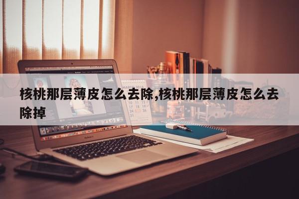 核桃那层薄皮怎么去除,核桃那层薄皮怎么去除掉