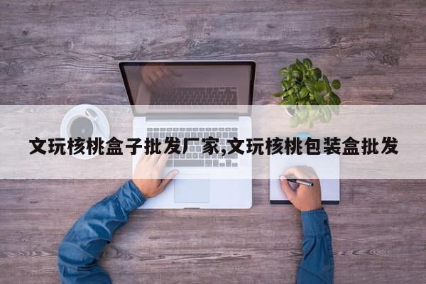 文玩核桃盒子批发厂家,文玩核桃包装盒批发