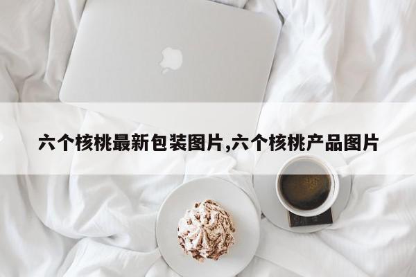 六个核桃最新包装图片,六个核桃产品图片